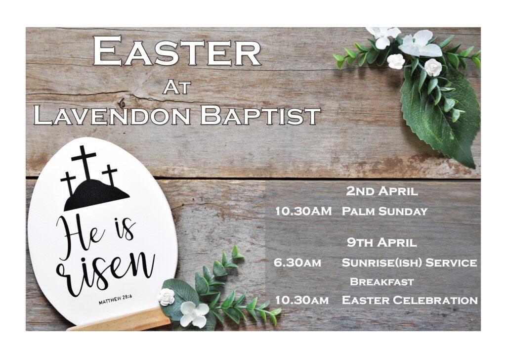 Easter Services at Lavendon Baptist
2nd April 10.30am Palm Sunday
9th April 6.30am Early morning service
Breakfast
10.30am Easter Celebration